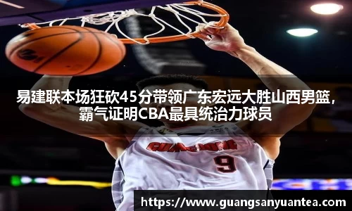 易建联本场狂砍45分带领广东宏远大胜山西男篮，霸气证明CBA最具统治力球员