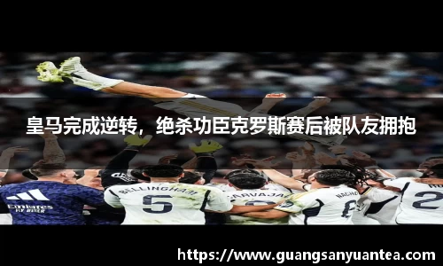 皇马完成逆转，绝杀功臣克罗斯赛后被队友拥抱