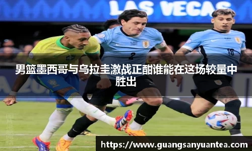 男篮墨西哥与乌拉圭激战正酣谁能在这场较量中胜出