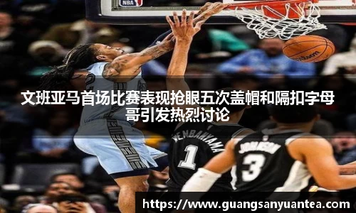 文班亚马首场比赛表现抢眼五次盖帽和隔扣字母哥引发热烈讨论