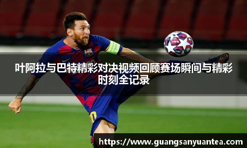 叶阿拉与巴特精彩对决视频回顾赛场瞬间与精彩时刻全记录