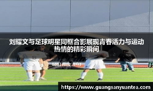 刘耀文与足球明星同框合影展现青春活力与运动热情的精彩瞬间