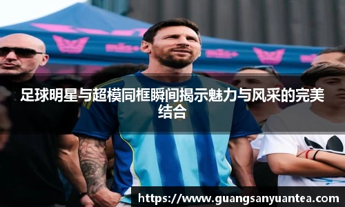足球明星与超模同框瞬间揭示魅力与风采的完美结合