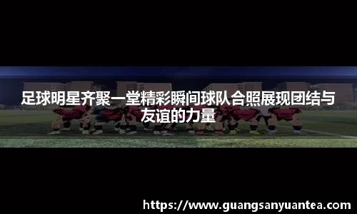 足球明星齐聚一堂精彩瞬间球队合照展现团结与友谊的力量